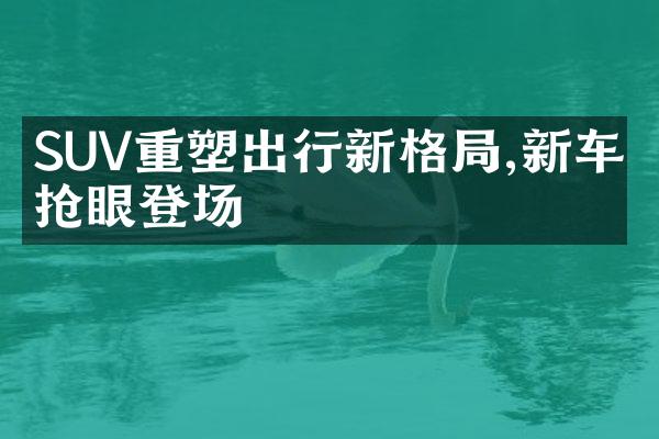 SUV重塑出行新格局,新车型抢眼登场