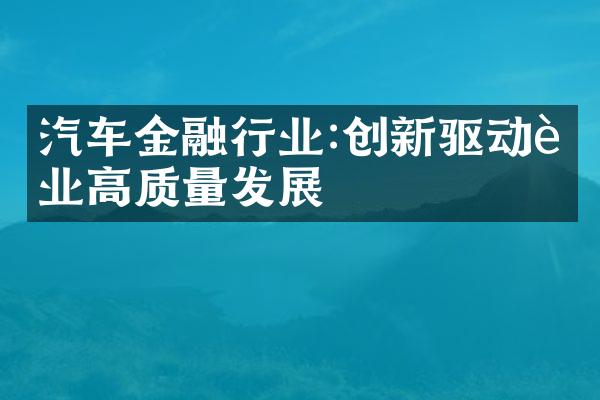 汽车金融行业:创新驱动行业高质量发展