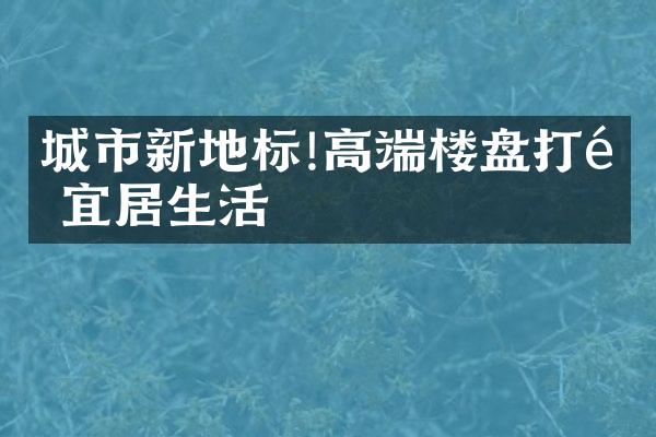 城市新地标!高端楼盘打造宜居生活