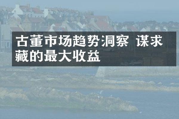 古董市场趋势洞察 谋求收藏的最大收益