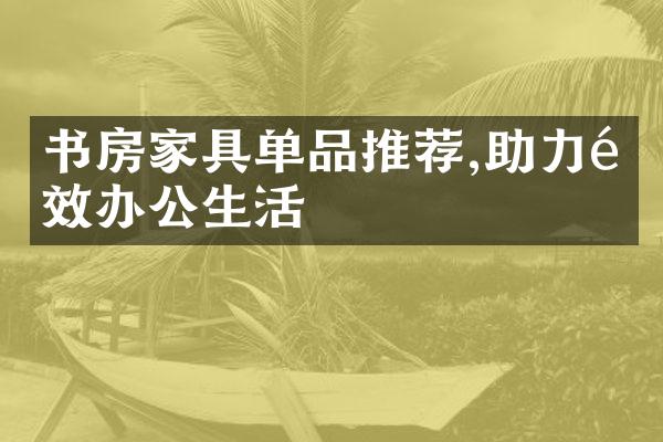 书房家具单品推荐,助力高效办公生活