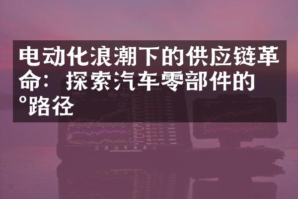 电动化浪潮下的供应链革命：探索汽车零部件的新路径