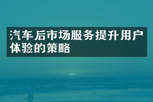 汽车后市场服务提升用户体验的策略