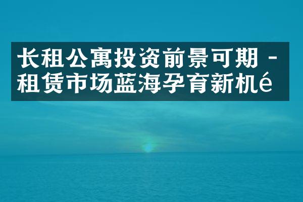 长租公寓投资前景可期 - 租赁市场蓝海孕育新机遇