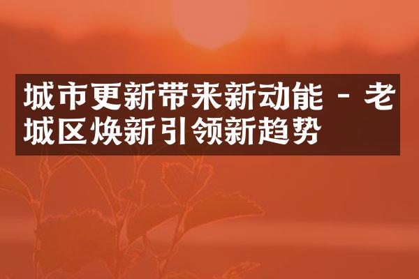 城市更新带来新动能 - 老城区焕新引领新趋势