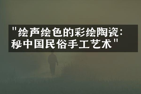 "绘声绘色的彩绘陶瓷：揭秘中国民俗手工艺术"