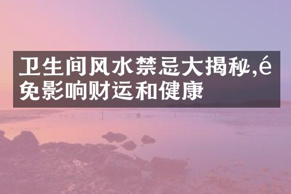 卫生间风水禁忌大揭秘,避免影响财运和健康