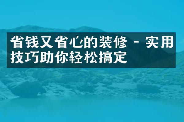 省钱又省心的装修 - 实用技巧助你轻松搞定