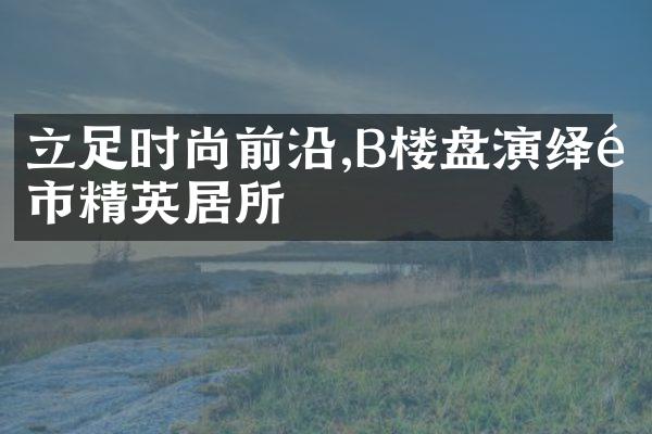 立足时尚前沿,B楼盘演绎都市精英居所