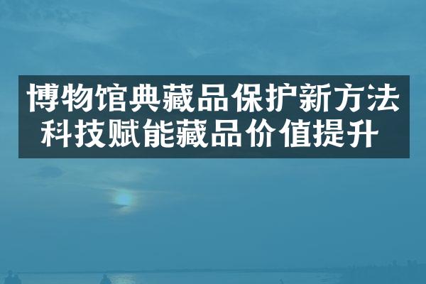 博物馆典藏品保护新方法 科技赋能藏品价值提升