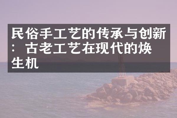 民俗手工艺的传承与创新：古老工艺在现代的焕发生机