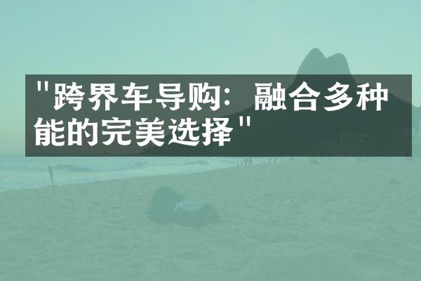 "跨界车导购：融合多种功能的完美选择"