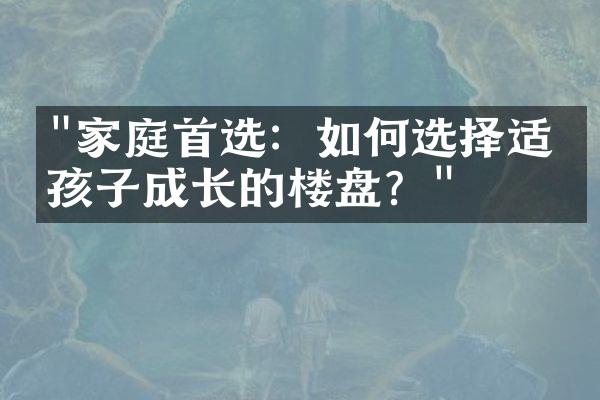 "家庭首选：如何选择适合孩子成长的楼盘？"