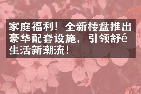 家庭福利！全新楼盘推出豪华配套设施，引领舒适生活新潮流！