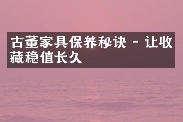 古董家具保养秘诀 - 让收藏稳值长久