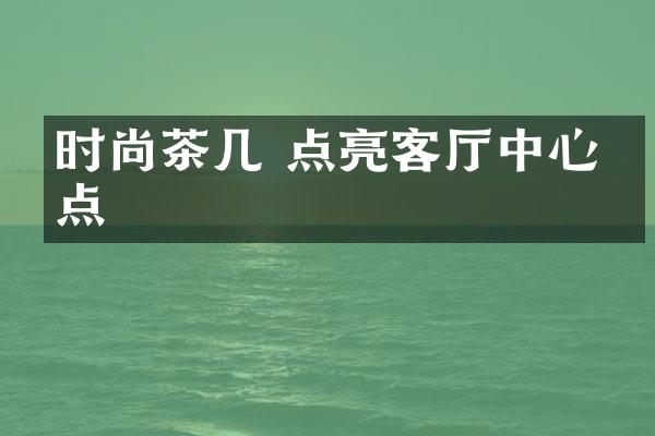 时尚茶几 点亮客厅中心焦点